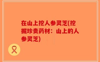 在山上挖人参灵芝(挖掘珍贵药材：山上的人参灵芝)