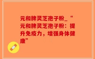 元和牌灵芝孢子粉_“元和牌灵芝孢子粉：提升免疫力，增强身体健康”