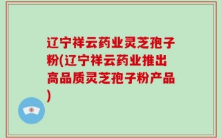 辽宁祥云药业灵芝孢子粉(辽宁祥云药业推出高品质灵芝孢子粉产品)