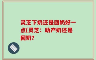 灵芝下奶还是回奶好一点(灵芝：助产奶还是回奶？