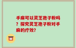 手麻可以灵芝孢子粉吗？探究灵芝孢子粉对手麻的疗效？