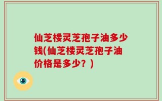 仙芝楼灵芝孢子油多少钱(仙芝楼灵芝孢子油价格是多少？)