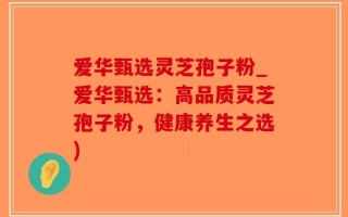 爱华甄选灵芝孢子粉_爱华甄选：高品质灵芝孢子粉，健康养生之选)