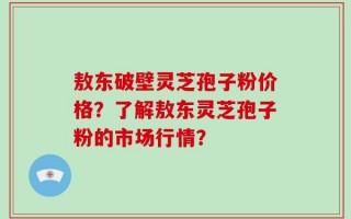 敖东破壁灵芝孢子粉价格？了解敖东灵芝孢子粉的市场行情？