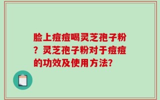 脸上痘痘喝灵芝孢子粉？灵芝孢子粉对于痘痘的功效及使用方法？