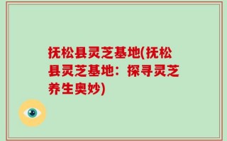 抚松县灵芝基地(抚松县灵芝基地：探寻灵芝养生奥妙)