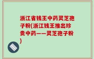 浙江省钱王中药灵芝孢子粉(浙江钱王推出珍贵中药——灵芝孢子粉)