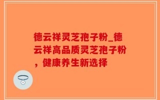 德云祥灵芝孢子粉_德云祥高品质灵芝孢子粉，健康养生新选择