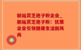 新站灵芝孢子粉企业_新站灵芝孢子粉：优质企业引领健康生活新风尚