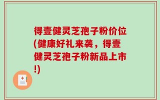 得壹健灵芝孢子粉价位(健康好礼来袭，得壹健灵芝孢子粉新品上市!)