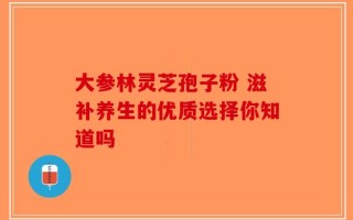 大参林灵芝孢子粉 滋补养生的优质选择你知道吗