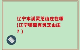 辽宁本溪灵芝山庄在哪(辽宁哪里有灵芝山庄？)