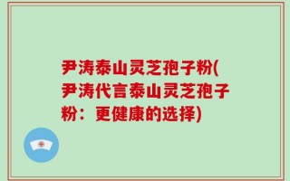 尹涛泰山灵芝孢子粉(尹涛代言泰山灵芝孢子粉：更健康的选择)