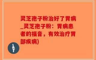 灵芝孢子粉治好了胃病_灵芝孢子粉：胃病患者的福音，有效治疗胃部疾病)