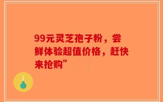 99元灵芝孢子粉，尝鲜体验超值价格，赶快来抢购”