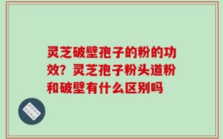 灵芝破壁孢子的粉的功效？灵芝孢子粉头道粉和破壁有什么区别吗