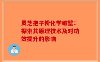灵芝孢子粉化学破壁：探索其原理技术及对功效提升的影响