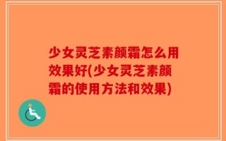 少女灵芝素颜霜怎么用效果好(少女灵芝素颜霜的使用方法和效果)