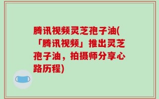 腾讯视频灵芝孢子油(「腾讯视频」推出灵芝孢子油，拍摄师分享心路历程)