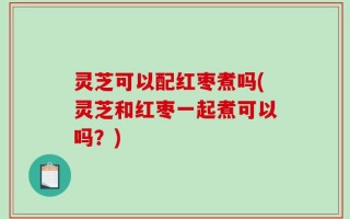 灵芝可以配红枣煮吗(灵芝和红枣一起煮可以吗？)