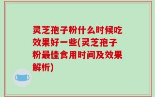 灵芝孢子粉什么时候吃效果好一些(灵芝孢子粉最佳食用时间及效果解析)