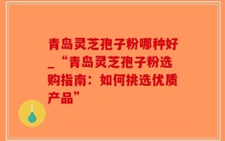青岛灵芝孢子粉哪种好_“青岛灵芝孢子粉选购指南：如何挑选优质产品”