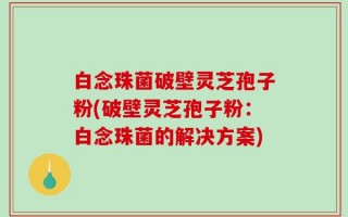 白念珠菌破壁灵芝孢子粉(破壁灵芝孢子粉：白念珠菌的解决方案)
