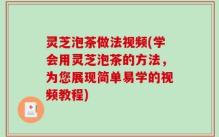 灵芝泡茶做法视频(学会用灵芝泡茶的方法，为您展现简单易学的视频教程)