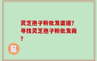 灵芝孢子粉批发渠道？寻找灵芝孢子粉批发商？