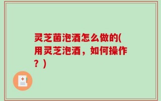灵芝菌泡酒怎么做的(用灵芝泡酒，如何操作？)