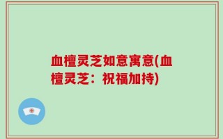 血檀灵芝如意寓意(血檀灵芝：祝福加持)