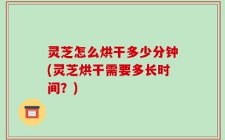 灵芝怎么烘干多少分钟(灵芝烘干需要多长时间？)