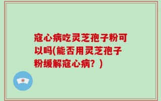 寇心病吃灵芝孢子粉可以吗(能否用灵芝孢子粉缓解寇心病？)