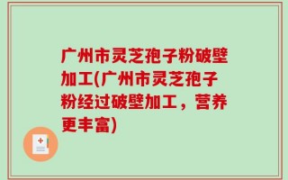 广州市灵芝孢子粉破壁加工(广州市灵芝孢子粉经过破壁加工，营养更丰富)