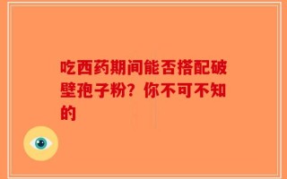 吃西药期间能否搭配破壁孢子粉？你不可不知的