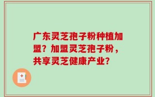 广东灵芝孢子粉种植加盟？加盟灵芝孢子粉，共享灵芝健康产业？
