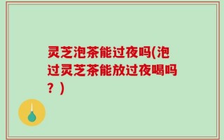 灵芝泡茶能过夜吗(泡过灵芝茶能放过夜喝吗？)
