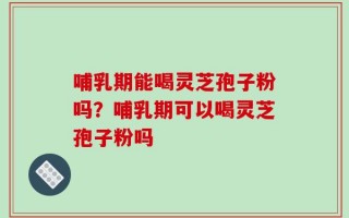 哺乳期能喝灵芝孢子粉吗？哺乳期可以喝灵芝孢子粉吗