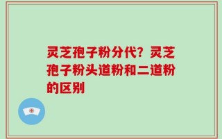 灵芝孢子粉分代？灵芝孢子粉头道粉和二道粉的区别