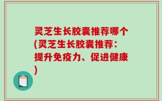 灵芝生长胶囊推荐哪个(灵芝生长胶囊推荐：提升免疫力、促进健康)