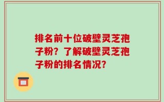 排名前十位破壁灵芝孢子粉？了解破壁灵芝孢子粉的排名情况？