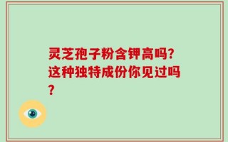 灵芝孢子粉含钾高吗？这种独特成份你见过吗？