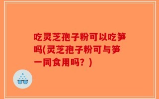 吃灵芝孢子粉可以吃笋吗(灵芝孢子粉可与笋一同食用吗？)