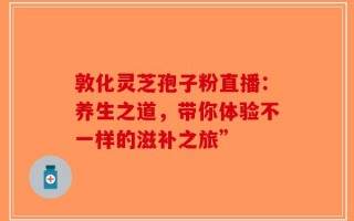 敦化灵芝孢子粉直播：养生之道，带你体验不一样的滋补之旅”