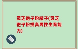 灵芝孢子粉精子(灵芝孢子粉提高男性生育能力)
