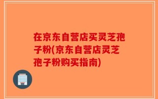 在京东自营店买灵芝孢子粉(京东自营店灵芝孢子粉购买指南)