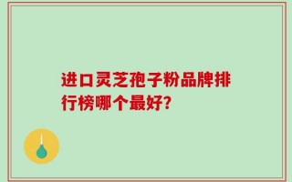 进口灵芝孢子粉品牌排行榜哪个最好？