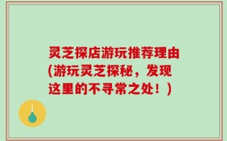灵芝探店游玩推荐理由(游玩灵芝探秘，发现这里的不寻常之处！)