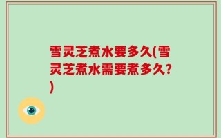 雪灵芝煮水要多久(雪灵芝煮水需要煮多久？)