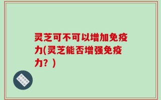 灵芝可不可以增加免疫力(灵芝能否增强免疫力？)
